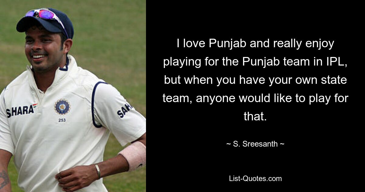 I love Punjab and really enjoy playing for the Punjab team in IPL, but when you have your own state team, anyone would like to play for that. — © S. Sreesanth