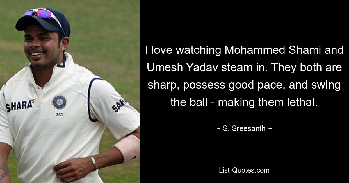 I love watching Mohammed Shami and Umesh Yadav steam in. They both are sharp, possess good pace, and swing the ball - making them lethal. — © S. Sreesanth