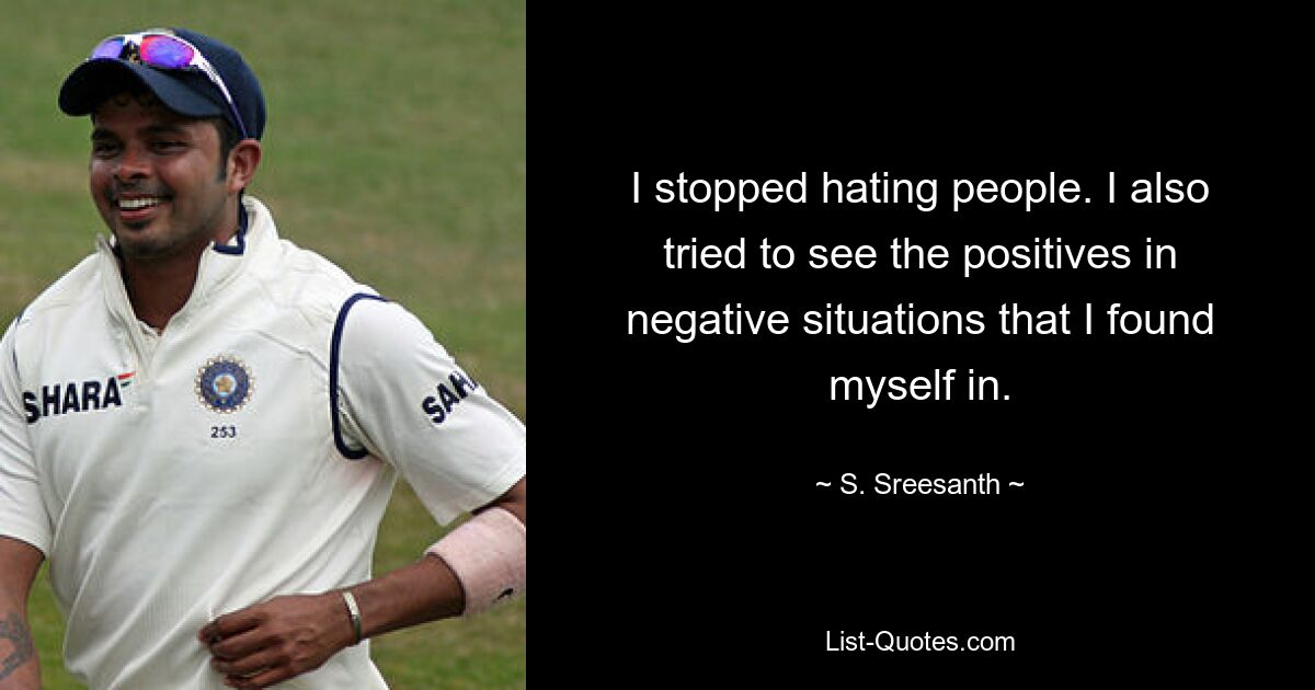 I stopped hating people. I also tried to see the positives in negative situations that I found myself in. — © S. Sreesanth