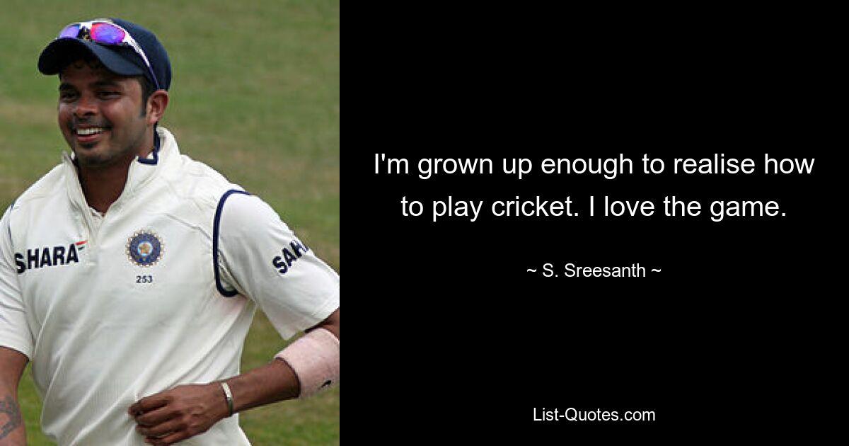 I'm grown up enough to realise how to play cricket. I love the game. — © S. Sreesanth