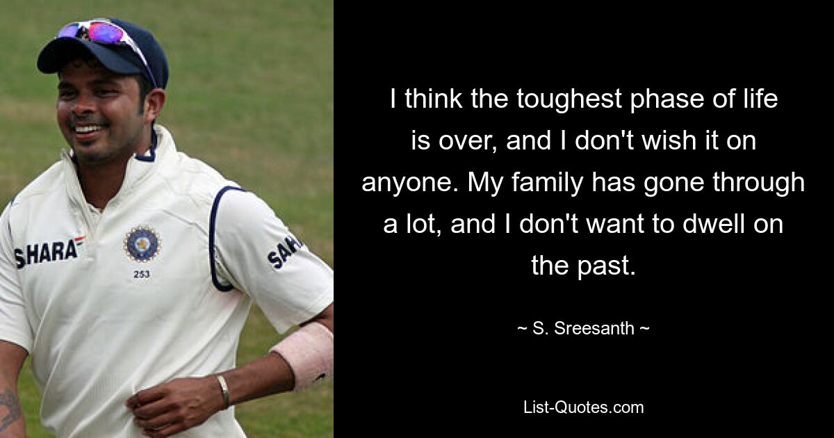 I think the toughest phase of life is over, and I don't wish it on anyone. My family has gone through a lot, and I don't want to dwell on the past. — © S. Sreesanth