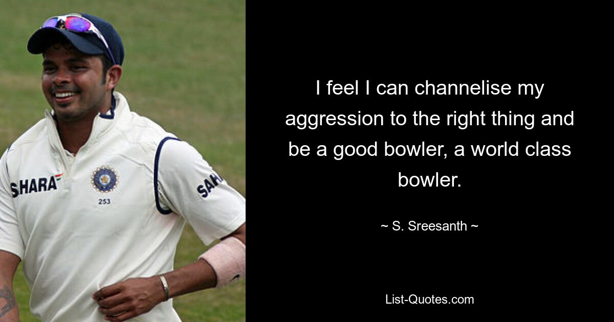 I feel I can channelise my aggression to the right thing and be a good bowler, a world class bowler. — © S. Sreesanth