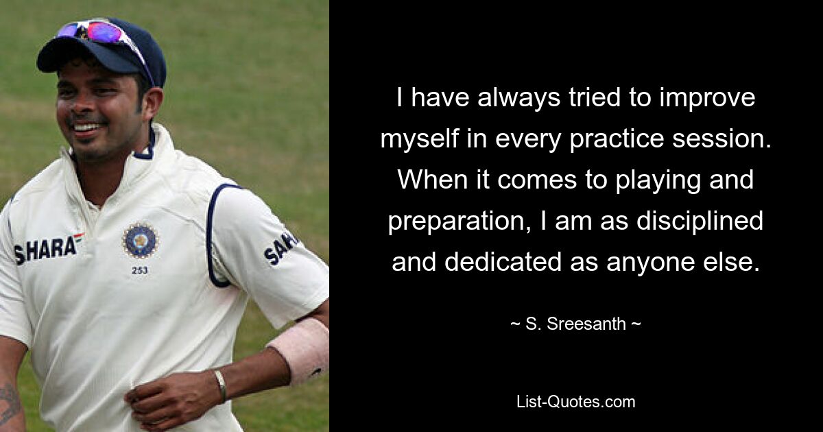 I have always tried to improve myself in every practice session. When it comes to playing and preparation, I am as disciplined and dedicated as anyone else. — © S. Sreesanth