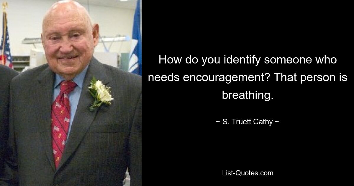 How do you identify someone who needs encouragement? That person is breathing. — © S. Truett Cathy