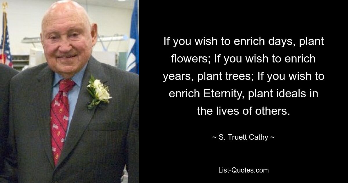 If you wish to enrich days, plant flowers; If you wish to enrich years, plant trees; If you wish to enrich Eternity, plant ideals in the lives of others. — © S. Truett Cathy