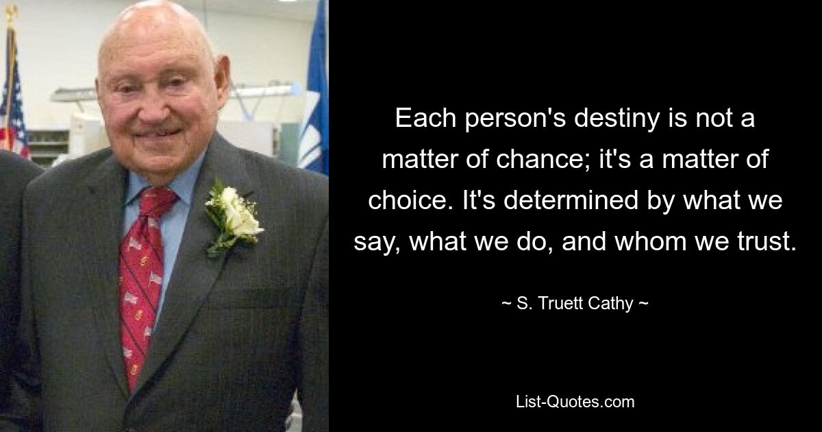 Each person's destiny is not a matter of chance; it's a matter of choice. It's determined by what we say, what we do, and whom we trust. — © S. Truett Cathy