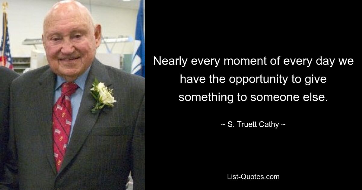 Nearly every moment of every day we have the opportunity to give something to someone else. — © S. Truett Cathy