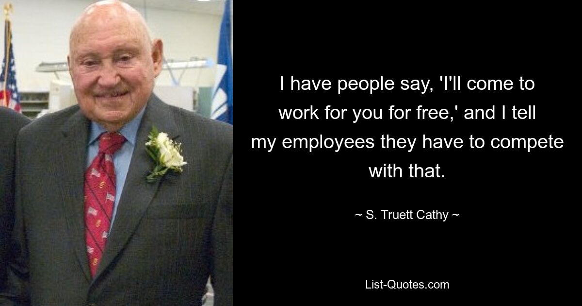 I have people say, 'I'll come to work for you for free,' and I tell my employees they have to compete with that. — © S. Truett Cathy