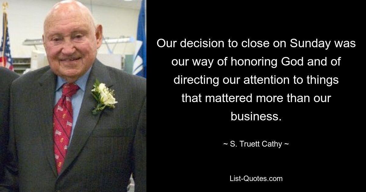 Our decision to close on Sunday was our way of honoring God and of directing our attention to things that mattered more than our business. — © S. Truett Cathy