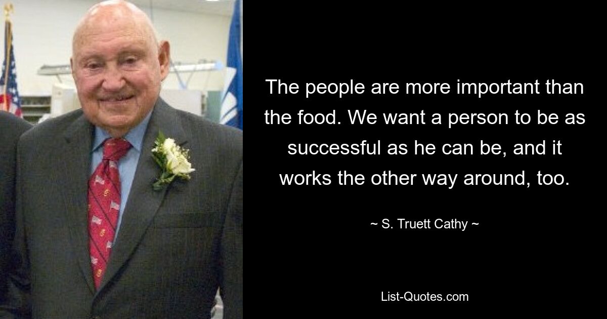 The people are more important than the food. We want a person to be as successful as he can be, and it works the other way around, too. — © S. Truett Cathy