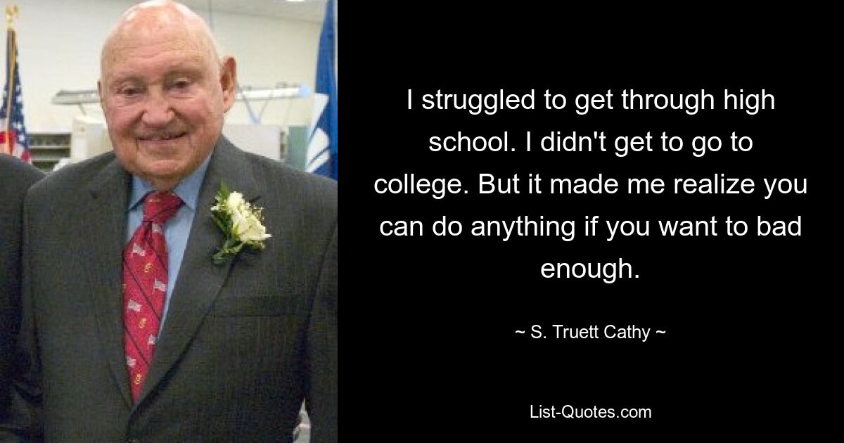 I struggled to get through high school. I didn't get to go to college. But it made me realize you can do anything if you want to bad enough. — © S. Truett Cathy