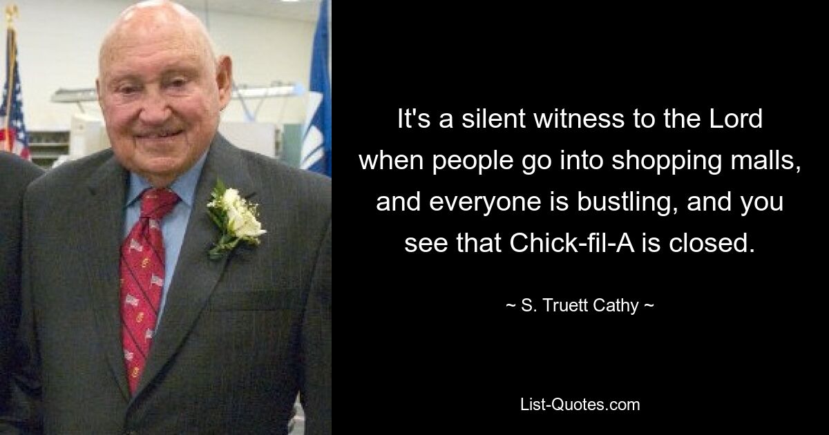 It's a silent witness to the Lord when people go into shopping malls, and everyone is bustling, and you see that Chick-fil-A is closed. — © S. Truett Cathy