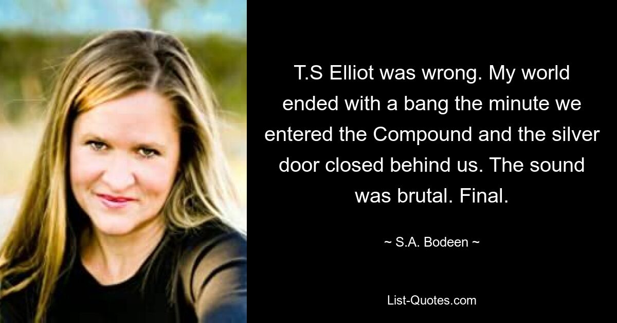 T.S Elliot was wrong. My world ended with a bang the minute we entered the Compound and the silver door closed behind us. The sound was brutal. Final. — © S.A. Bodeen