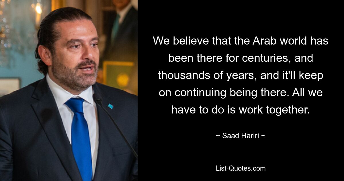 We believe that the Arab world has been there for centuries, and thousands of years, and it'll keep on continuing being there. All we have to do is work together. — © Saad Hariri