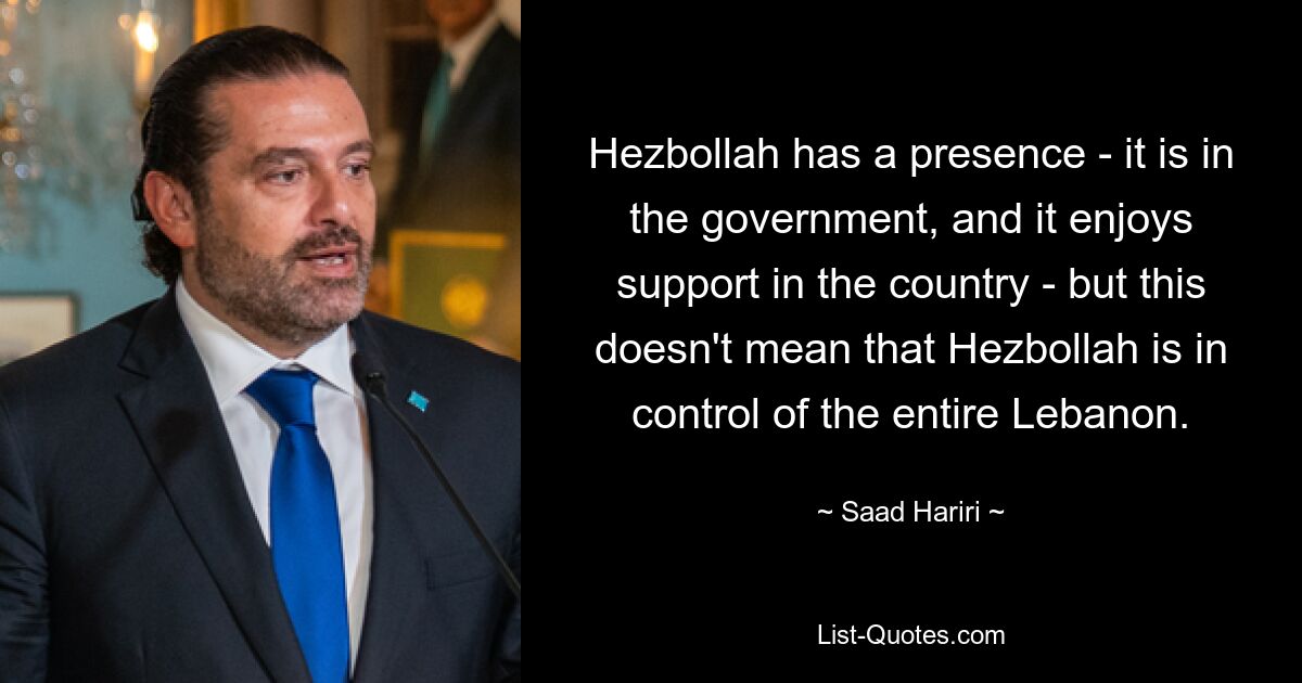 Hezbollah has a presence - it is in the government, and it enjoys support in the country - but this doesn't mean that Hezbollah is in control of the entire Lebanon. — © Saad Hariri