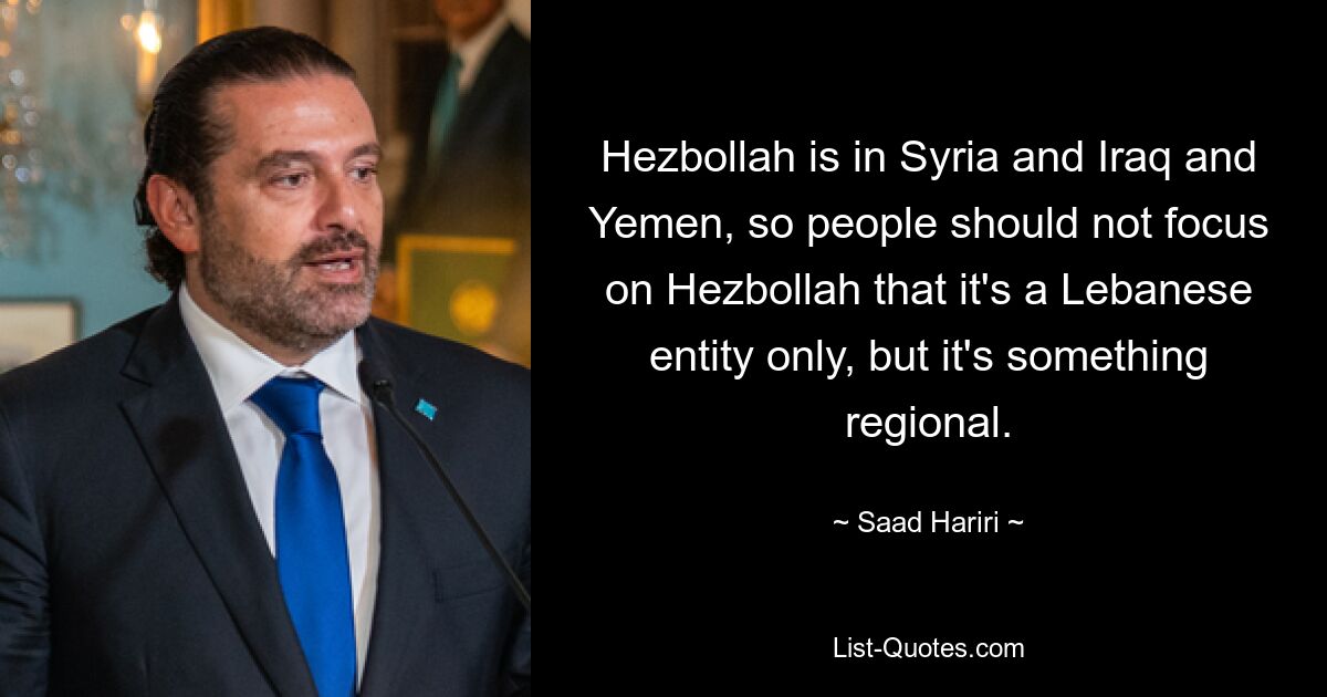 Hezbollah is in Syria and Iraq and Yemen, so people should not focus on Hezbollah that it's a Lebanese entity only, but it's something regional. — © Saad Hariri