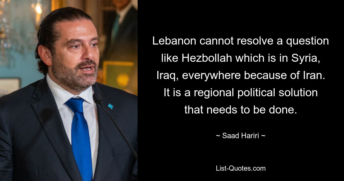 Lebanon cannot resolve a question like Hezbollah which is in Syria, Iraq, everywhere because of Iran. It is a regional political solution that needs to be done. — © Saad Hariri