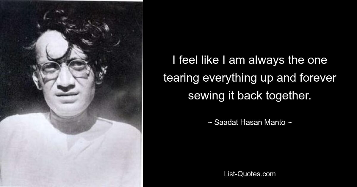 I feel like I am always the one tearing everything up and forever sewing it back together. — © Saadat Hasan Manto