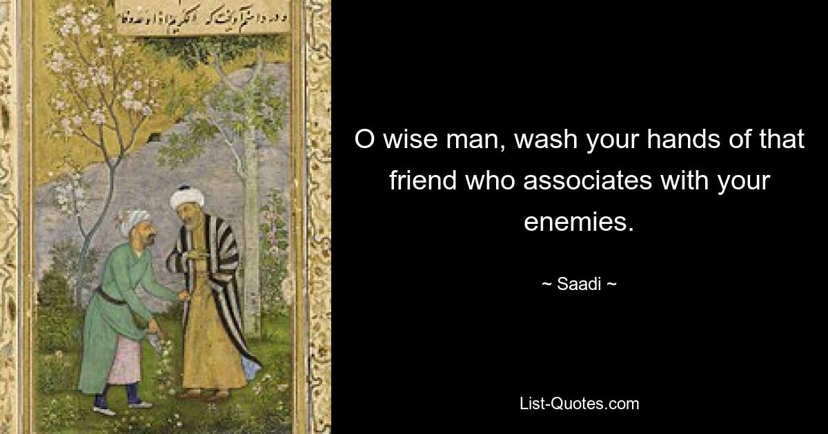 O wise man, wash your hands of that friend who associates with your enemies. — © Saadi