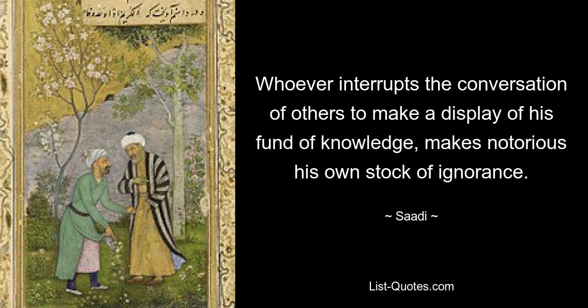 Whoever interrupts the conversation of others to make a display of his fund of knowledge, makes notorious his own stock of ignorance. — © Saadi