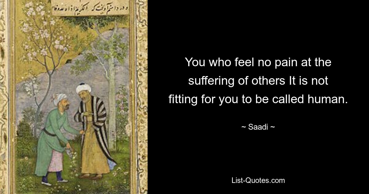 You who feel no pain at the suffering of others It is not fitting for you to be called human. — © Saadi