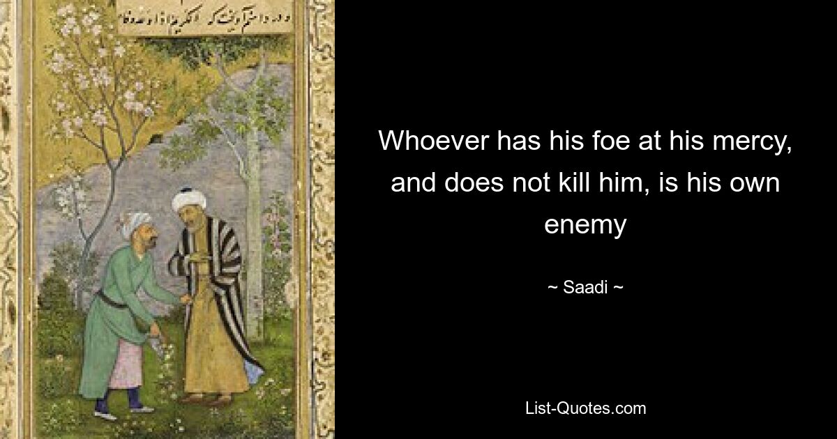 Whoever has his foe at his mercy, and does not kill him, is his own enemy — © Saadi