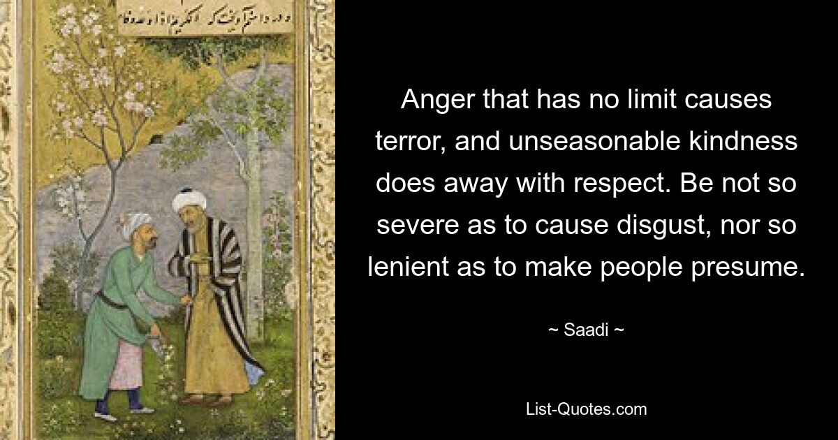 Anger that has no limit causes terror, and unseasonable kindness does away with respect. Be not so severe as to cause disgust, nor so lenient as to make people presume. — © Saadi