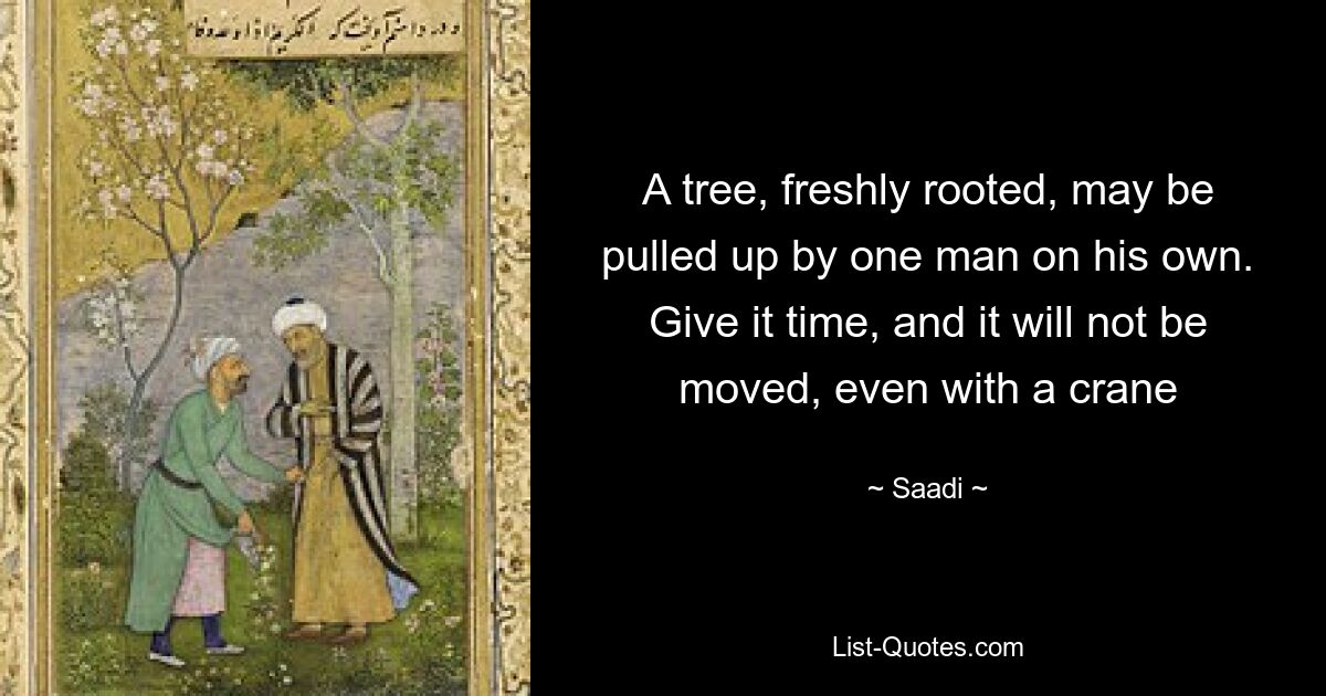 A tree, freshly rooted, may be pulled up by one man on his own. Give it time, and it will not be moved, even with a crane — © Saadi