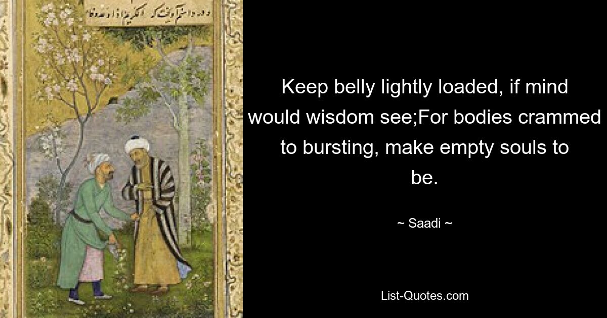 Keep belly lightly loaded, if mind would wisdom see;For bodies crammed to bursting, make empty souls to be. — © Saadi