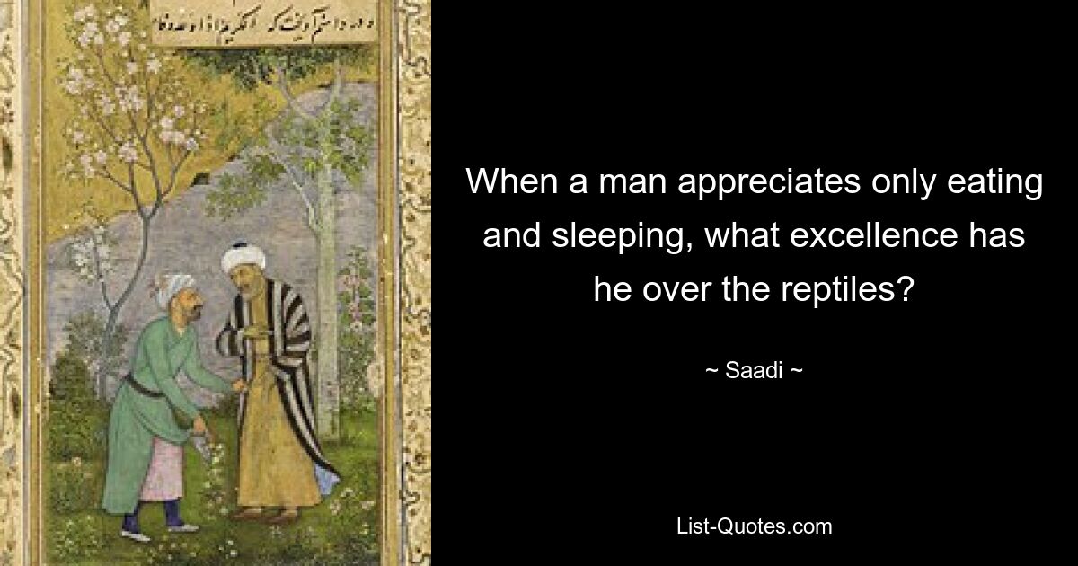 When a man appreciates only eating and sleeping, what excellence has he over the reptiles? — © Saadi