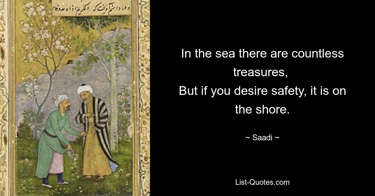 In the sea there are countless treasures, 
But if you desire safety, it is on the shore. — © Saadi