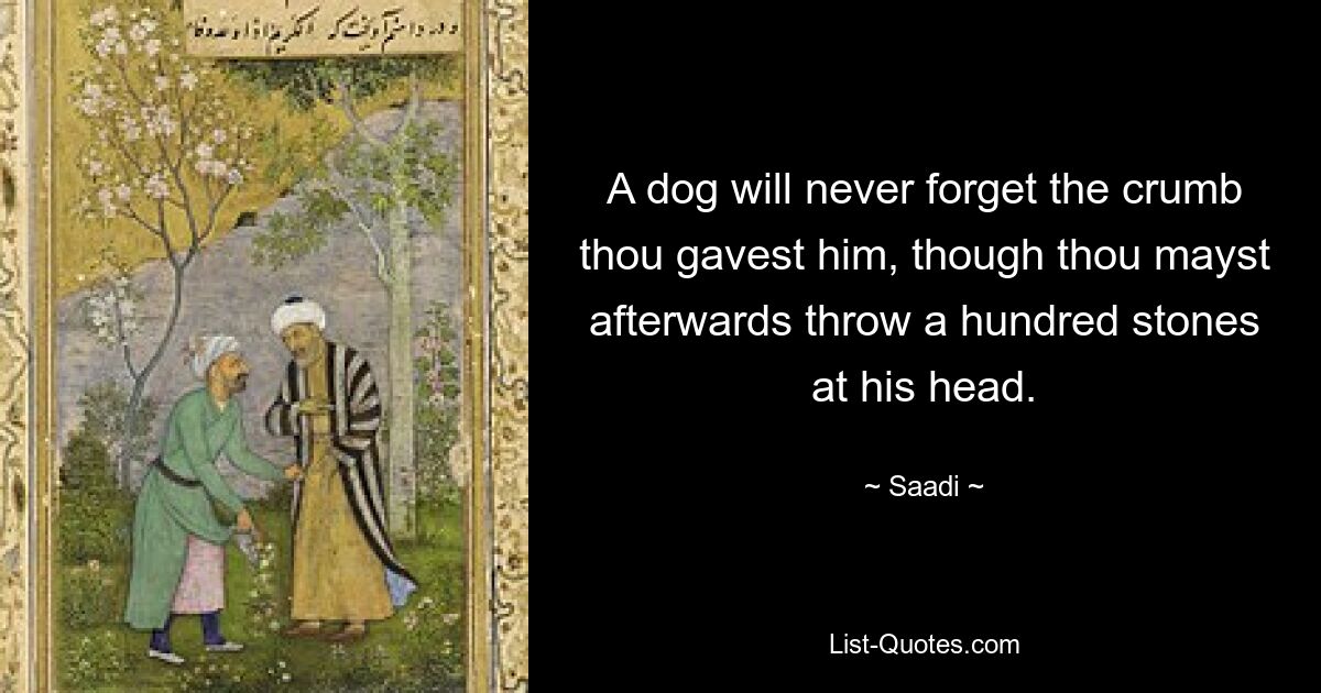 A dog will never forget the crumb thou gavest him, though thou mayst afterwards throw a hundred stones at his head. — © Saadi