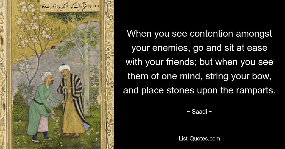 When you see contention amongst your enemies, go and sit at ease with your friends; but when you see them of one mind, string your bow, and place stones upon the ramparts. — © Saadi