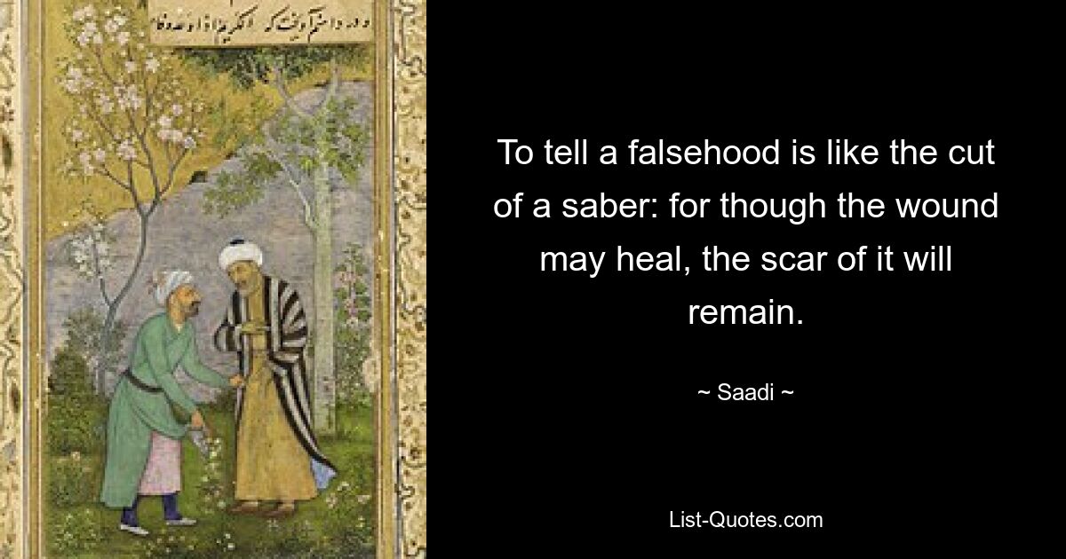 To tell a falsehood is like the cut of a saber: for though the wound may heal, the scar of it will remain. — © Saadi