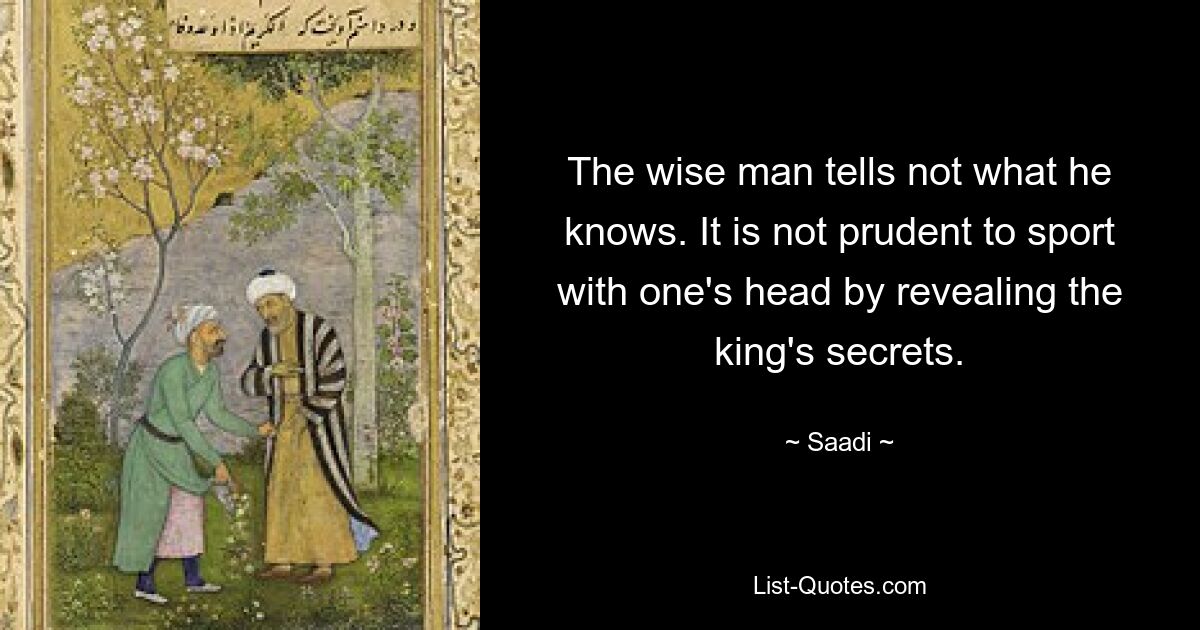 The wise man tells not what he knows. It is not prudent to sport with one's head by revealing the king's secrets. — © Saadi