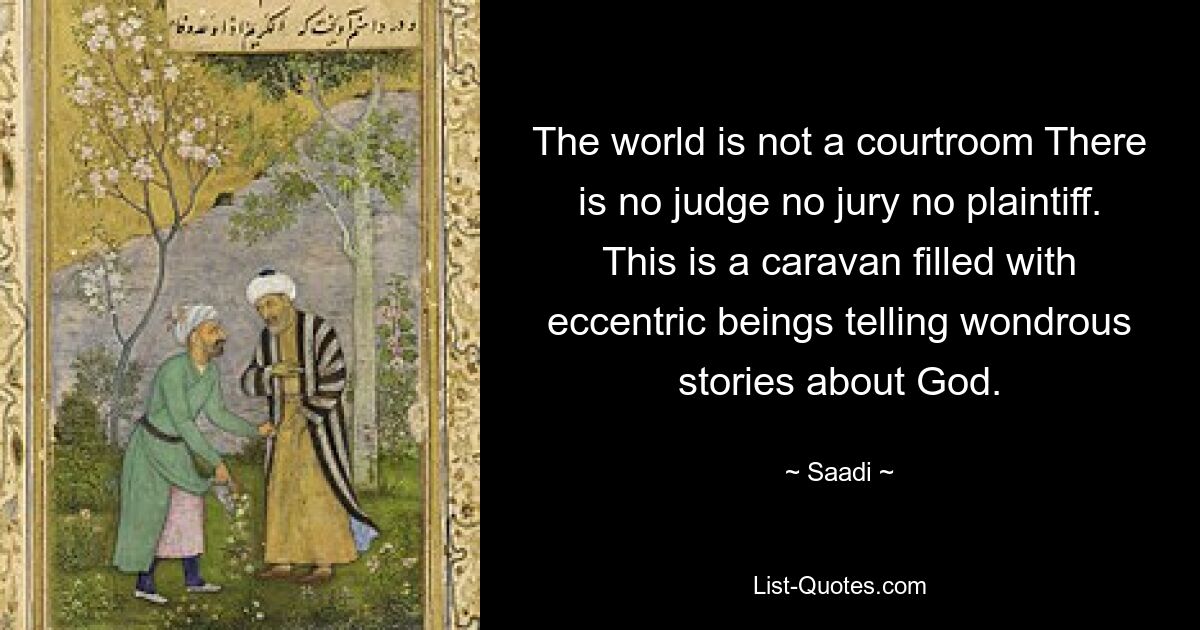 The world is not a courtroom There is no judge no jury no plaintiff. This is a caravan filled with eccentric beings telling wondrous stories about God. — © Saadi