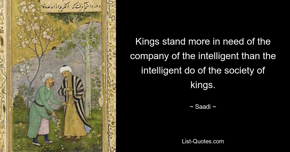 Kings stand more in need of the company of the intelligent than the intelligent do of the society of kings. — © Saadi