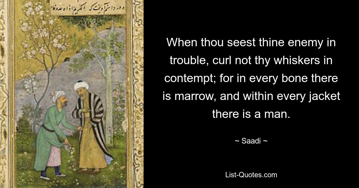 When thou seest thine enemy in trouble, curl not thy whiskers in contempt; for in every bone there is marrow, and within every jacket there is a man. — © Saadi