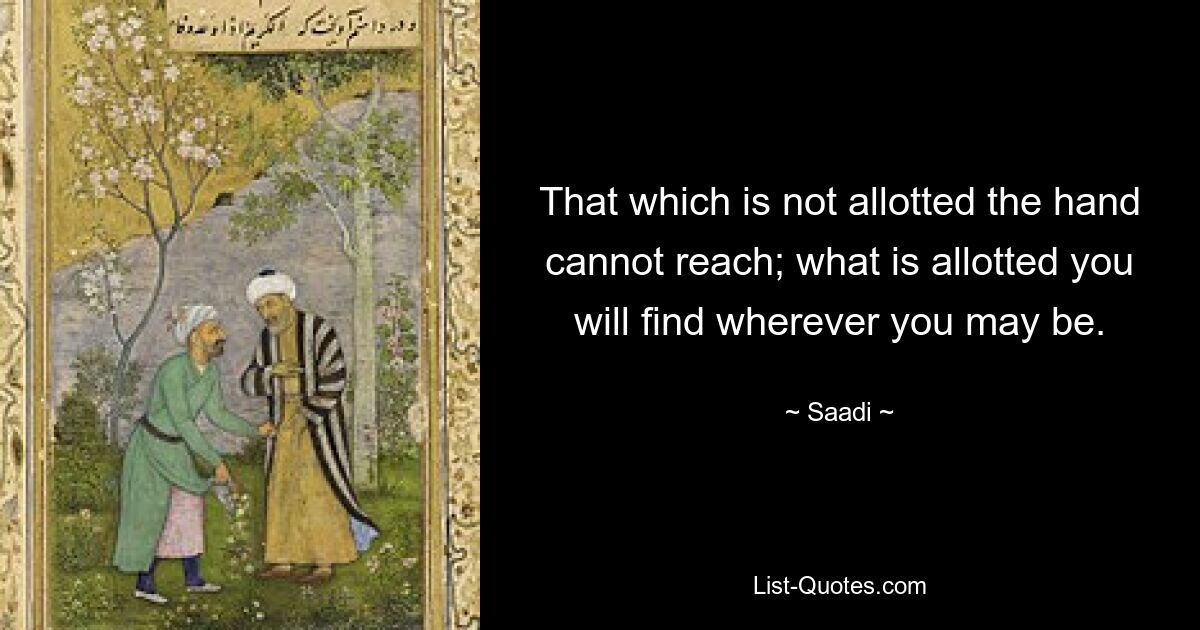 That which is not allotted the hand cannot reach; what is allotted you will find wherever you may be. — © Saadi