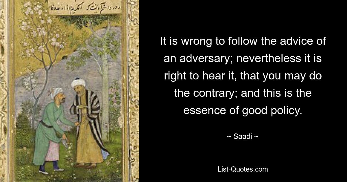 It is wrong to follow the advice of an adversary; nevertheless it is right to hear it, that you may do the contrary; and this is the essence of good policy. — © Saadi