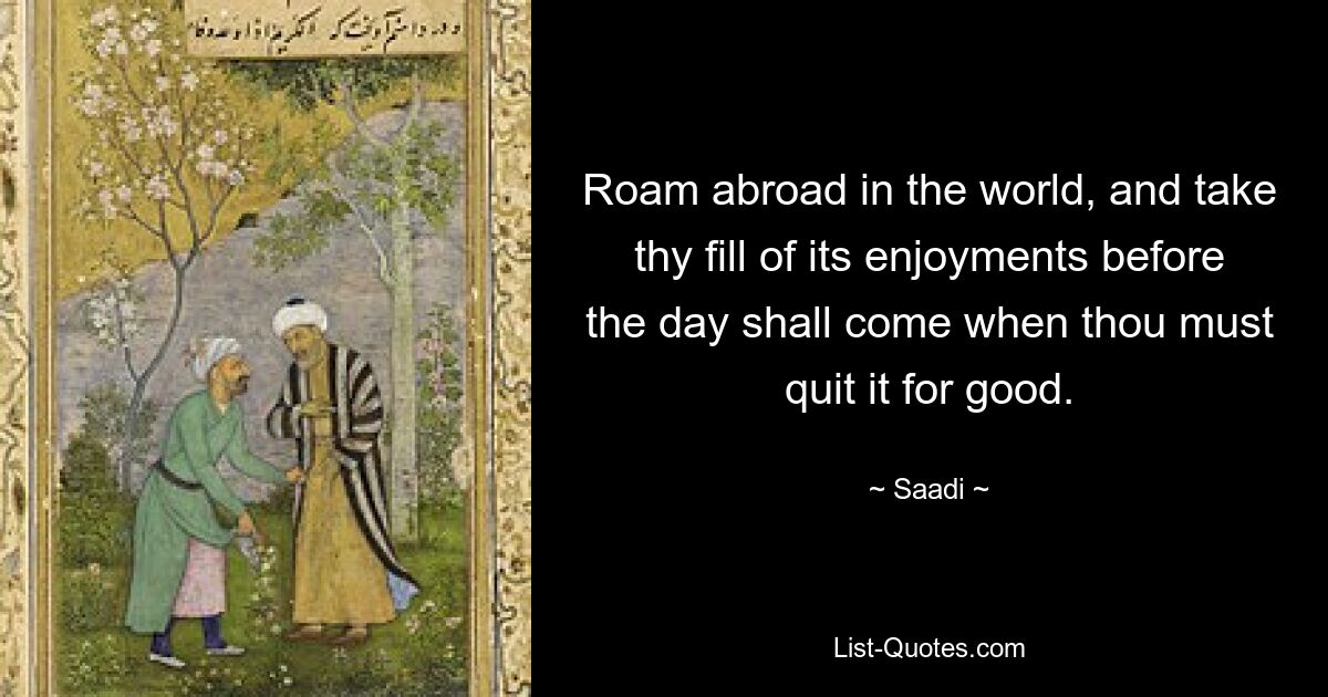 Roam abroad in the world, and take thy fill of its enjoyments before the day shall come when thou must quit it for good. — © Saadi