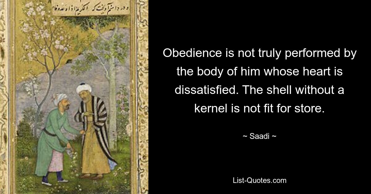 Obedience is not truly performed by the body of him whose heart is dissatisfied. The shell without a kernel is not fit for store. — © Saadi