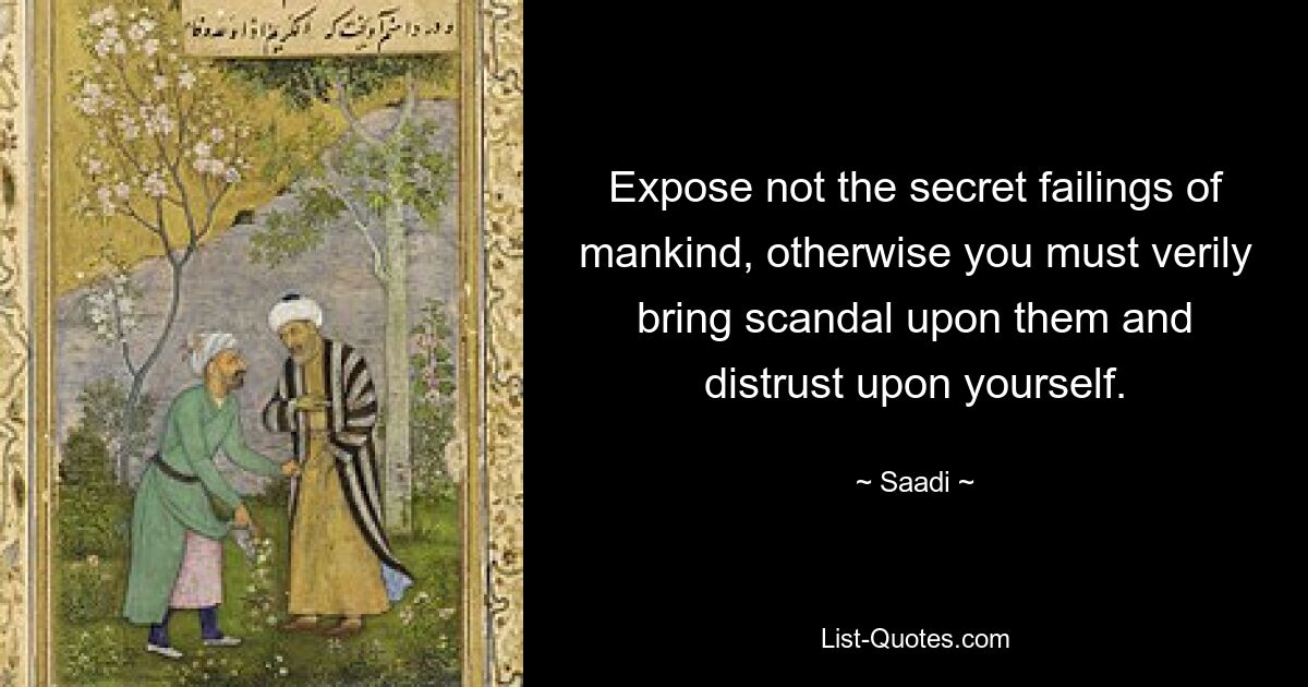 Expose not the secret failings of mankind, otherwise you must verily bring scandal upon them and distrust upon yourself. — © Saadi