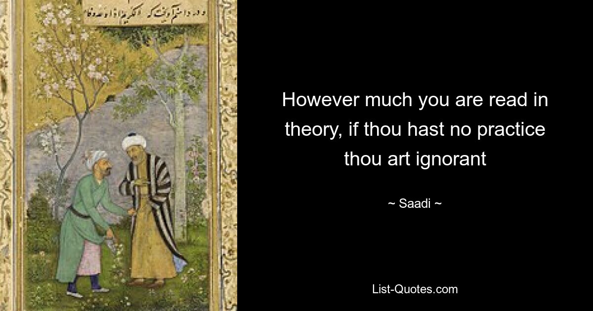 However much you are read in theory, if thou hast no practice thou art ignorant — © Saadi