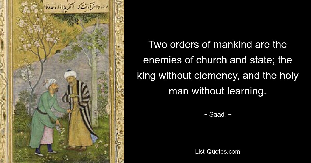 Two orders of mankind are the enemies of church and state; the king without clemency, and the holy man without learning. — © Saadi