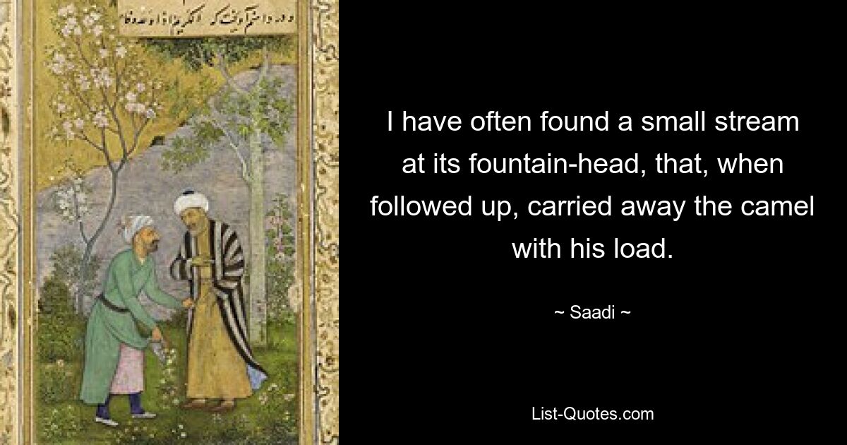 I have often found a small stream at its fountain-head, that, when followed up, carried away the camel with his load. — © Saadi