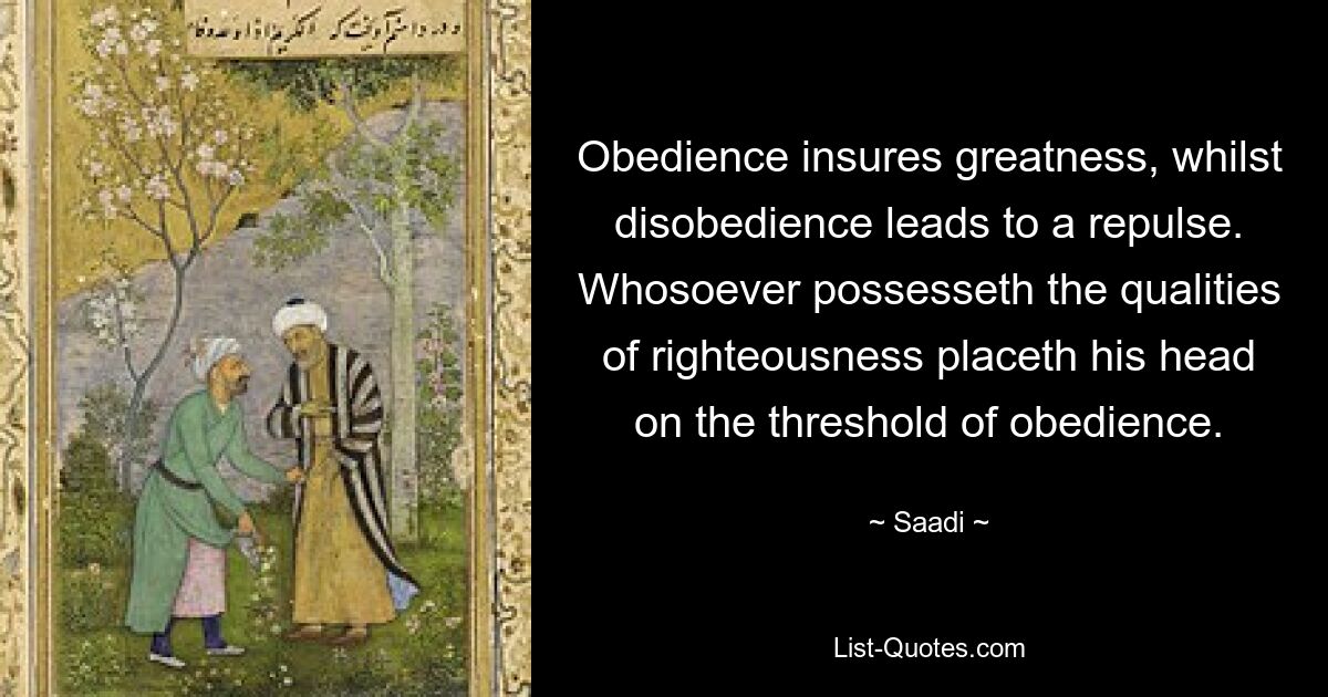 Obedience insures greatness, whilst disobedience leads to a repulse. Whosoever possesseth the qualities of righteousness placeth his head on the threshold of obedience. — © Saadi