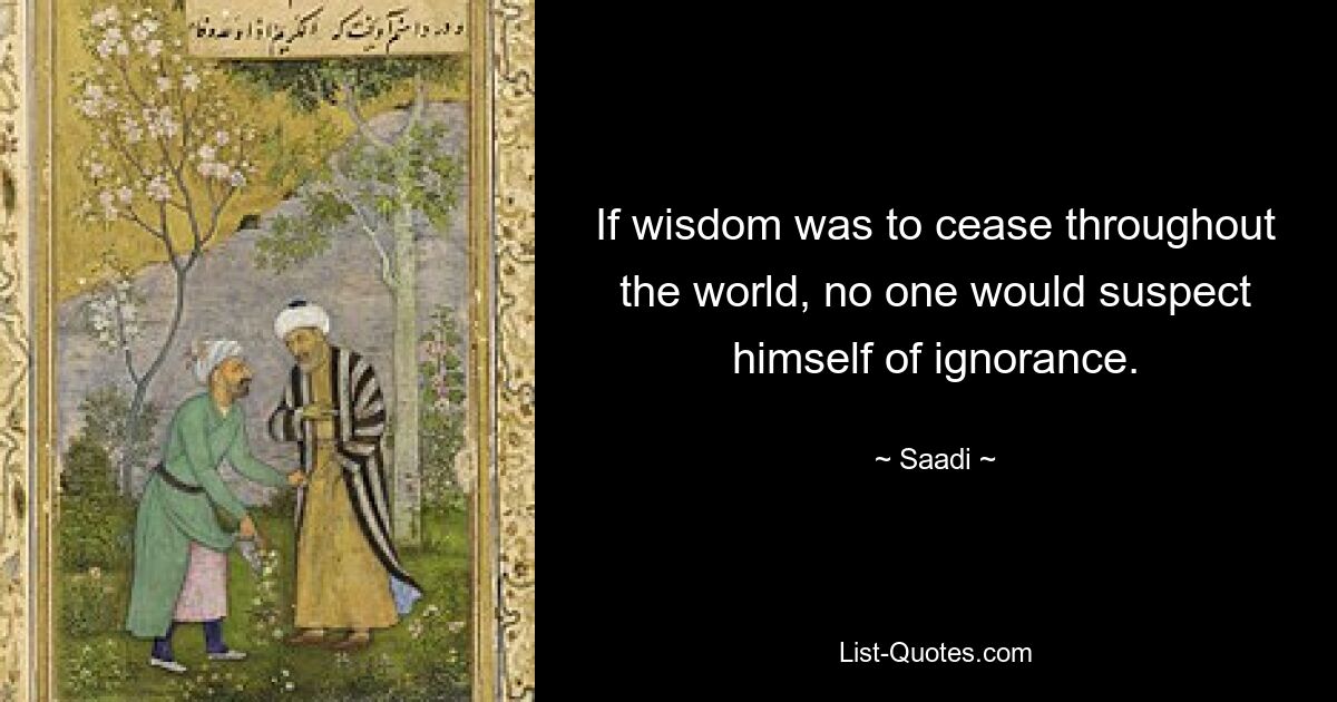 If wisdom was to cease throughout the world, no one would suspect himself of ignorance. — © Saadi