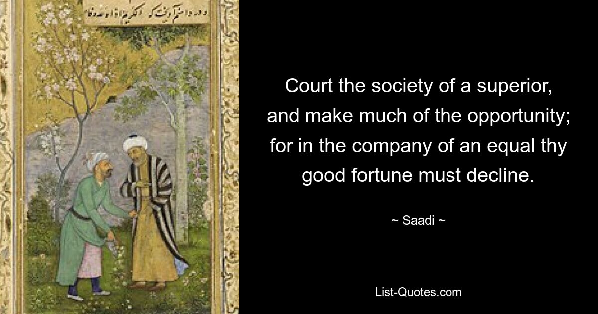 Court the society of a superior, and make much of the opportunity; for in the company of an equal thy good fortune must decline. — © Saadi