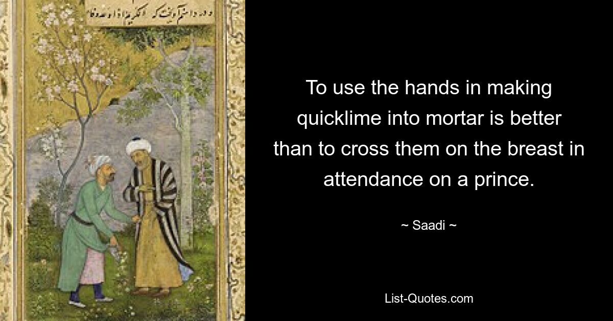 To use the hands in making quicklime into mortar is better than to cross them on the breast in attendance on a prince. — © Saadi